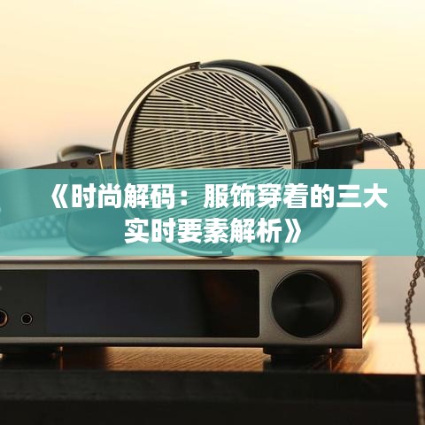 《时尚解码：服饰穿着的三大实时要素解析》
