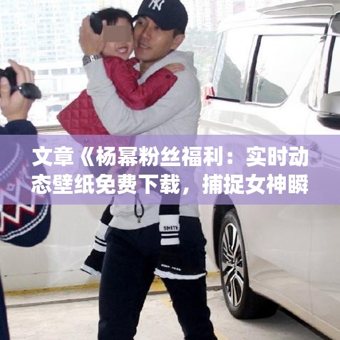 文章《杨幂粉丝福利：实时动态壁纸免费下载，捕捉女神瞬间！》