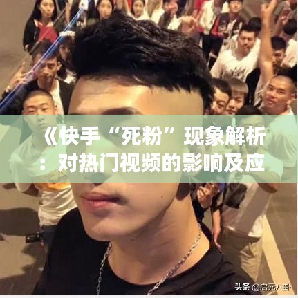 《快手“死粉”现象解析：对热门视频的影响及应对策略》