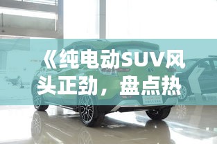 《纯电动SUV风头正劲，盘点热门车型引领绿色出行新潮流》