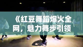 《红豆舞蹈爆火全网，魅力舞步引领潮流风潮》