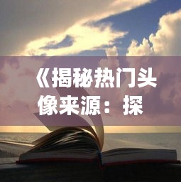 《揭秘热门头像来源：探寻独特头像的秘境之旅》