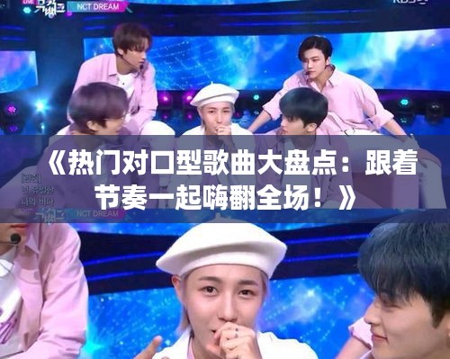 《热门对口型歌曲大盘点：跟着节奏一起嗨翻全场！》