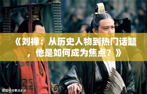 《刘禅：从历史人物到热门话题，他是如何成为焦点？》