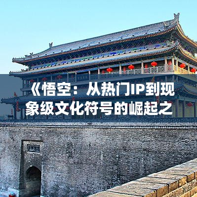 《悟空：从热门IP到现象级文化符号的崛起之路》