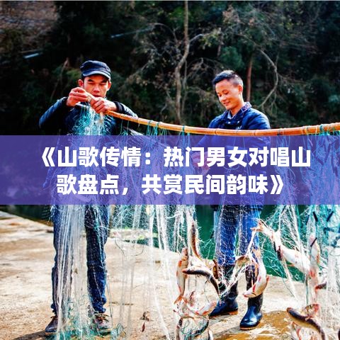 《山歌传情：热门男女对唱山歌盘点，共赏民间韵味》