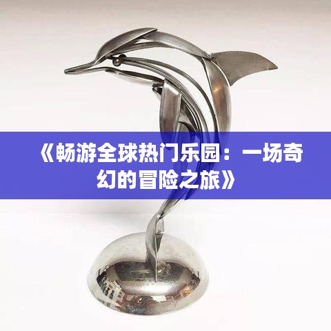 《畅游全球热门乐园：一场奇幻的冒险之旅》