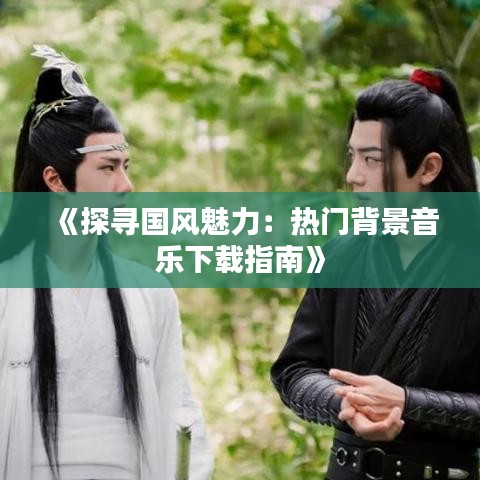 《探寻国风魅力：热门背景音乐下载指南》