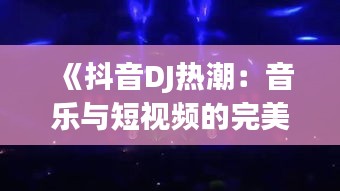 《抖音DJ热潮：音乐与短视频的完美融合》