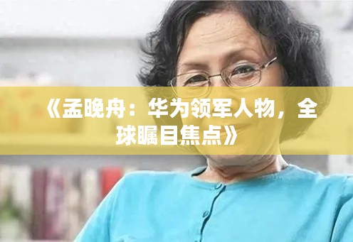 《孟晚舟：华为领军人物，全球瞩目焦点》