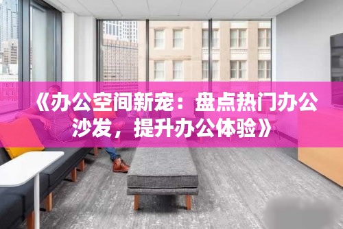 《办公空间新宠：盘点热门办公沙发，提升办公体验》