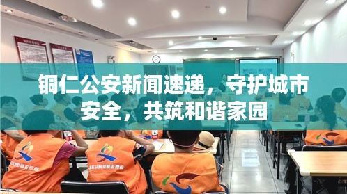 铜仁公安新闻速递，守护城市安全，共筑和谐家园
