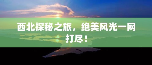 西北探秘之旅，绝美风光一网打尽！