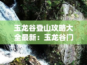 玉龙谷登山攻略大全最新：玉龙谷门票多少钱 