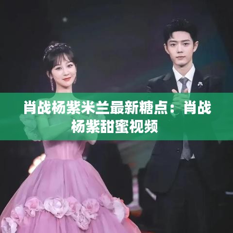 肖战杨紫米兰最新糖点：肖战杨紫甜蜜视频 