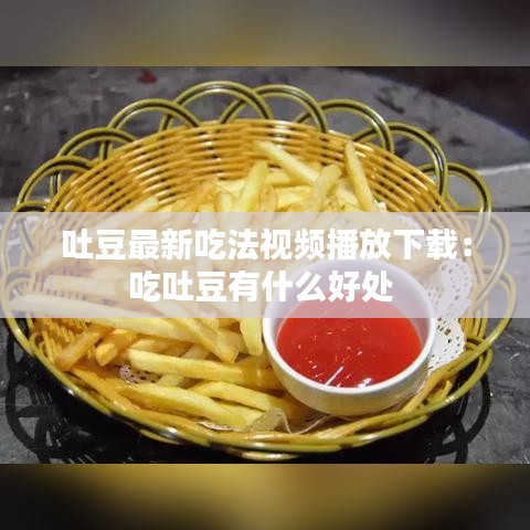 吐豆最新吃法视频播放下载：吃吐豆有什么好处 