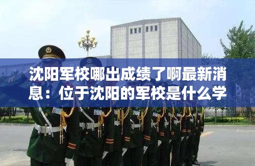 沈阳军校哪出成绩了啊最新消息：位于沈阳的军校是什么学校 