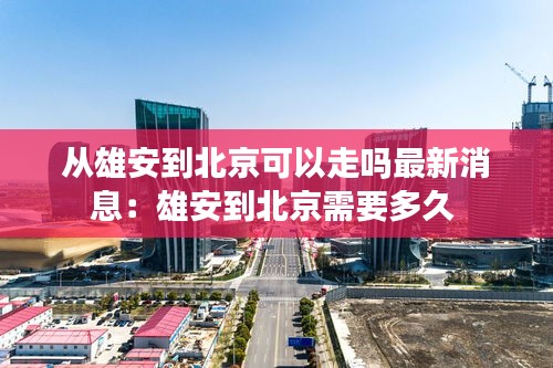 从雄安到北京可以走吗最新消息：雄安到北京需要多久 