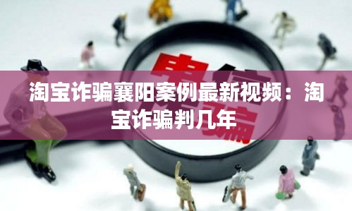 淘宝诈骗襄阳案例最新视频：淘宝诈骗判几年 