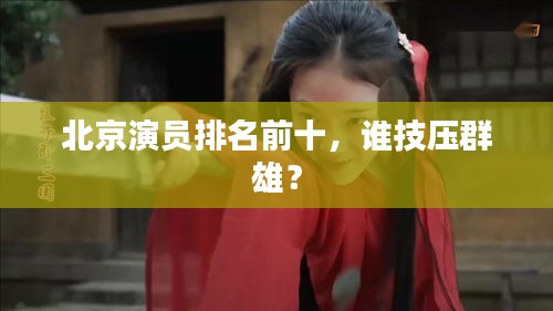 北京演员排名前十，谁技压群雄？