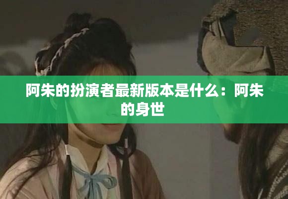 阿朱的扮演者最新版本是什么：阿朱的身世 