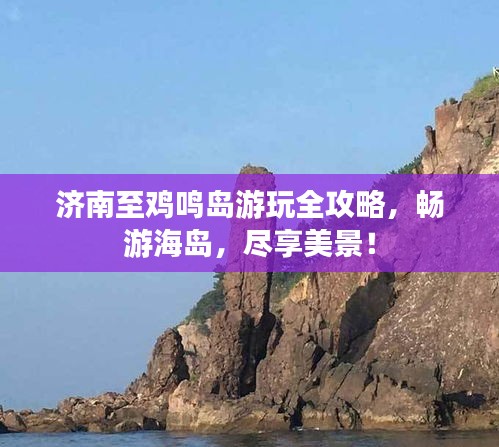 济南至鸡鸣岛游玩全攻略，畅游海岛，尽享美景！