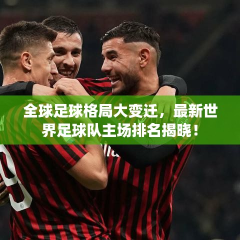 全球足球格局大变迁，最新世界足球队主场排名揭晓！