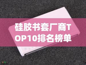 硅胶书套厂商TOP10排名榜单揭晓！
