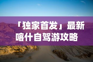 「独家首发」最新喀什自驾游攻略，穿越大漠，畅游陕西！