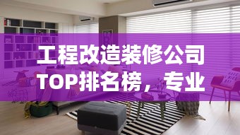 工程改造装修公司TOP排名榜，专业实力与口碑的双重考量！