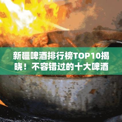 新疆啤酒排行榜TOP10揭晓！不容错过的十大啤酒榜单