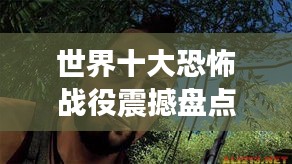 世界十大恐怖战役震撼盘点，揭秘血腥战场上的惊魂时刻