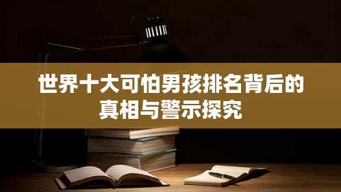 世界十大可怕男孩排名背后的真相与警示探究