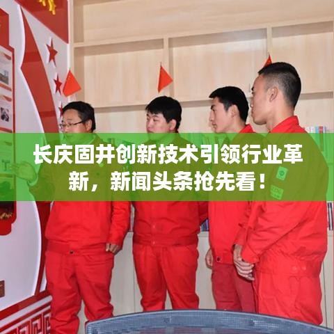 长庆固井创新技术引领行业革新，新闻头条抢先看！