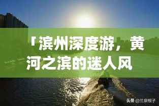 「滨州深度游，黄河之滨的迷人风情一网打尽！」