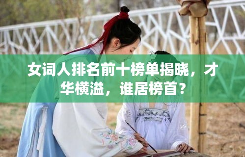 女词人排名前十榜单揭晓，才华横溢，谁居榜首？