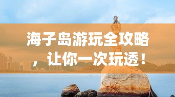 海子岛游玩全攻略，让你一次玩透！