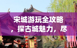 宋城游玩全攻略，探古城魅力，尽享精彩瞬间